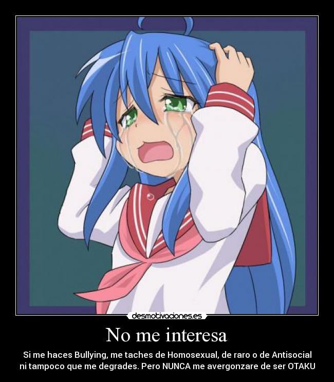 No me interesa - Si me haces Bullying, me taches de Homosexual, de raro o de Antisocial
ni tampoco que me degrades. Pero NUNCA me avergonzare de ser OTAKU