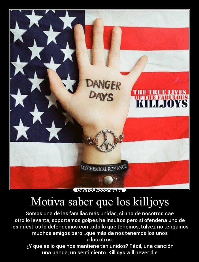 Motiva saber que los killjoys - Somos una de las familias más unidas, si uno de nosotros cae
otro lo levanta, soportamos golpes he insultos pero si ofendena uno de
los nuestros lo defendemos con todo lo que tenemos, talvez no tengamos
muchos amigos pero...que más da nos tenemos los unos
a los otros.
¿Y que es lo que nos mantiene tan unidos? Fácil, una canción
una banda, un sentimiento. Killjoys will never die