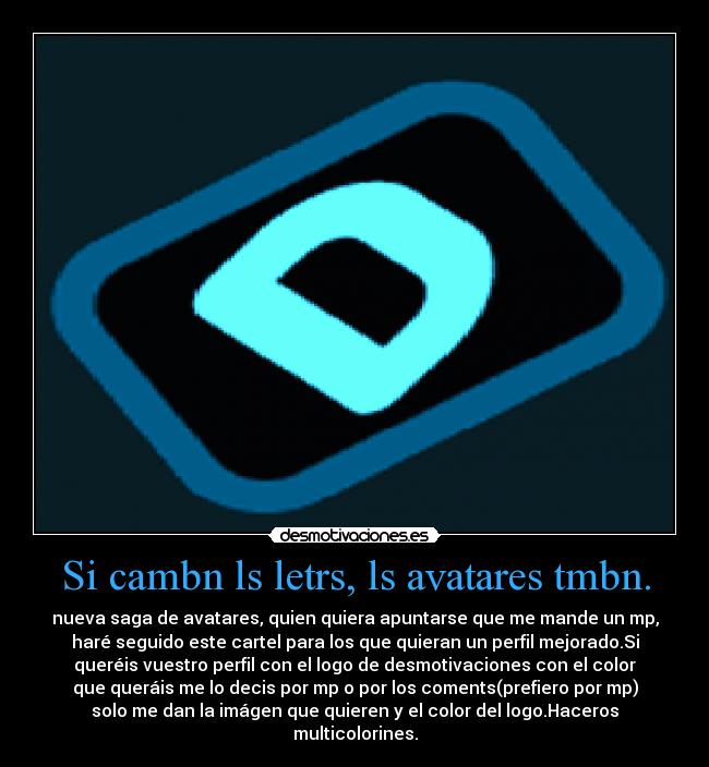 Si cambn ls letrs, ls avatares tmbn. - nueva saga de avatares, quien quiera apuntarse que me mande un mp,
haré seguido este cartel para los que quieran un perfil mejorado.Si
queréis vuestro perfil con el logo de desmotivaciones con el color
que queráis me lo decis por mp o por los coments(prefiero por mp)
solo me dan la imágen que quieren y el color del logo.Haceros
multicolorines.
