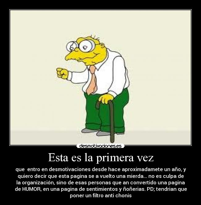 Esta es la primera vez - que entro en desmotivaciones desde hace aproximadamete un año, y
quiero decir que esta pagina se a vuelto una mierda... no es culpa de
la organización, sino de esas personas que an convertido una pagina
de HUMOR, en una pagina de sentimientos y ñoñerias. PD; tendrian que
poner un filtro anti chonis
