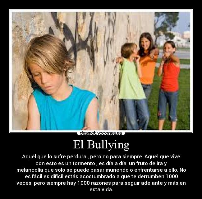 El Bullying - Aquél que lo sufre perdura , pero no para siempre. Aquél que vive
con esto es un tormento , es día a día  un fruto de ira y
melancolía que solo se puede pasar muriendo o enfrentarse a ello. No
es fácil es difícil estás acostumbrado a que te derrumben 1000
veces, pero siempre hay 1000 razones para seguir adelante y más en
esta vida.