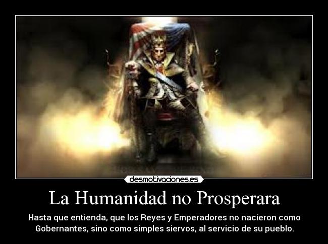 La Humanidad no Prosperara - Hasta que entienda, que los Reyes y Emperadores no nacieron como
Gobernantes, sino como simples siervos, al servicio de su pueblo.