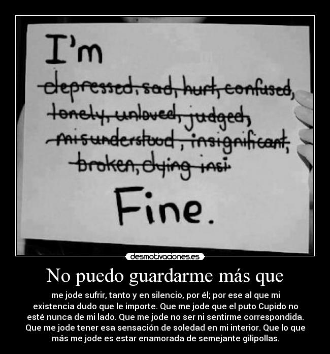 No puedo guardarme más que - me jode sufrir, tanto y en silencio, por él; por ese al que mi
existencia dudo que le importe. Que me jode que el puto Cupido no
esté nunca de mi lado. Que me jode no ser ni sentirme correspondida.
Que me jode tener esa sensación de soledad en mi interior. Que lo que
más me jode es estar enamorada de semejante gilipollas.