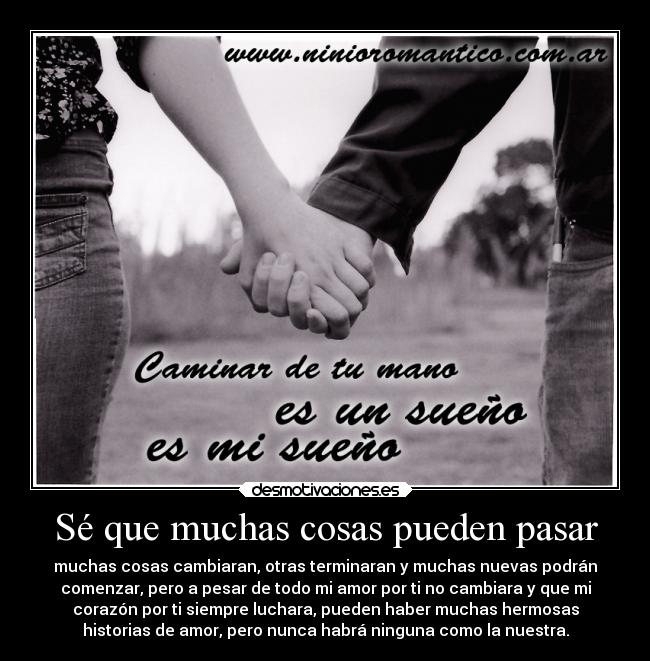 Sé que muchas cosas pueden pasar - muchas cosas cambiaran, otras terminaran y muchas nuevas podrán
comenzar, pero a pesar de todo mi amor por ti no cambiara y que mi
corazón por ti siempre luchara, pueden haber muchas hermosas
historias de amor, pero nunca habrá ninguna como la nuestra.