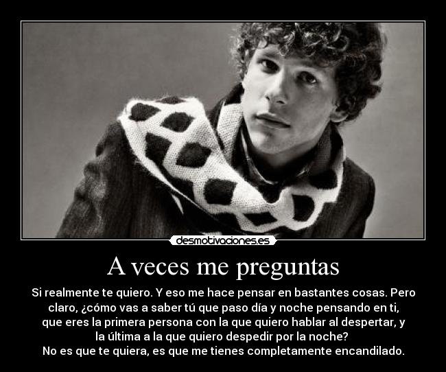 A veces me preguntas - Si realmente te quiero. Y eso me hace pensar en bastantes cosas. Pero
claro, ¿cómo vas a saber tú que paso día y noche pensando en ti,
que eres la primera persona con la que quiero hablar al despertar, y
la última a la que quiero despedir por la noche? 
No es que te quiera, es que me tienes completamente encandilado.