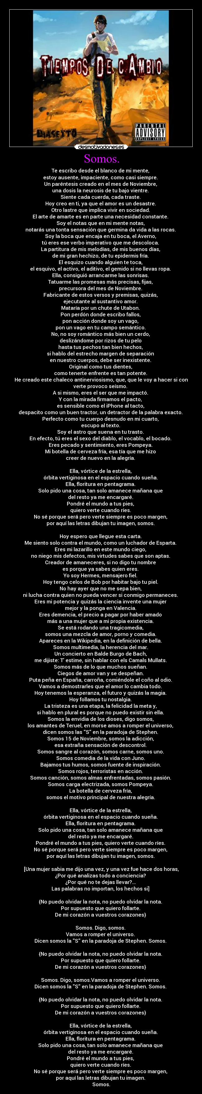 Somos. - Te escribo desde el blanco de mi mente, 
estoy ausente, impaciente, como casi siempre. 
Un paréntesis creado en el mes de Noviembre, 
una dosis la neurosis de tu bajo vientre. 
Siente cada cuerda, cada traste. 
Hoy creo en ti, ya que el amor es un desastre. 
Otro lastre que implica vivir en sociedad. 
El arte de amarte es en parte una necesidad constante. 
Soy el notas que en mi mente notas, 
notarás una tonta sensación que germina da vida a las rocas. 
Soy la boca que encaja en tu boca, el Averno, 
tú eres ese verbo imperativo que me descoloca. 
La partitura de mis melodías, de mis buenos días, 
de mi gran hechizo, de tu epidermis fría. 
El esquizo cuando alguien te toca, 
el esquivo, el activo, el aditivo, el gemido si no llevas ropa. 
Ella, consiguió arrancarme las sonrisas. 
Tatuarme las promesas más precisas, fijas, 
precursora del mes de Noviembre. 
Fabricante de estos versos y premisas, quizás, 
ejecutante al sustantivo amor. 
Mataría por un chute de Utabon. 
Pon perdón donde escribo fallos, 
pon acción donde soy un vago, 
pon un vago en tu campo semántico. 
No, no soy romántico más bien un cerdo, 
deslizándome por rizos de tu pelo 
hasta tus pechos tan bien hechos, 
si hablo del estrecho margen de separación 
en nuestro cuerpos, debe ser inexistente. 
Original como tus dientes, 
como tenerte enfrente es tan potente. 
He creado este chaleco antinerviosismo, que, que le voy a hacer si con
verte provoco seísmo. 
A si mismo, eres el ser que me impactó. 
Y con la mirada firmamos el pacto, 
es sensible como el iPhone al tacto, 
despacito como un buen tractor, un detractor de la palabra exacto. 
Perfecto como tu cuerpo desnudo en mi cuarto, 
escupo al texto. 
Soy el astro que suena en tu trasto. 
En efecto, tú eres el sexo del diablo, el vocablo, el bocado. 
Eres pecado y sentimiento, eres Pompeya. 
Mi botella de cerveza fría, esa tía que me hizo 
creer de nuevo en la alegría. 

Ella, vórtice de la estrella, 
órbita vertiginosa en el espacio cuando sueña. 
Ella, floritura en pentagrama. 
Solo pido una cosa, tan solo amanece mañana que 
del resto ya me encargaré. 
Pondré el mundo a tus pies, 
quiero verte cuando ríes. 
No sé porque será pero verte siempre es poco margen, 
por aquí las letras dibujan tu imagen, somos. 

Hoy espero que llegue esta carta. 
Me siento solo contra el mundo, como un luchador de Esparta. 
Eres mi lazarillo en este mundo ciego, 
no niego mis defectos, mis virtudes sabes que son aptas. 
Creador de amaneceres, si no digo tu nombre 
es porque ya sabes quien eres. 
Yo soy Hermes, mensajero fiel. 
Hoy tengo celos de Bob por habitar bajo tu piel. 
No hay ayer que no me sepa bien, 
ni lucha contra quien no pueda vencer si conmigo permaneces. 
Eres mi potencia y quizás la ciencia invente una mujer 
mejor y la ponga en Valencia. 
Eres demencia, el precio a pagar por haber amado 
más a una mujer que a mi propia existencia. 
Se está rodando una tragicomedia, 
somos una mezcla de amor, porno y comedia. 
Apareces en la Wikipedia, en la definición de bella. 
Somos multimedia, la herencia del mar. 
Un concierto en Balde Burgo de Bach, 
me dijiste: T estime, sin hablar con els Camals Mullats. 
Somos más de lo que muchos sueñan. 
Ciegos de amor van y se despeñan. 
Puta peña en España, carroña, comiéndole el coño al odio. 
Vamos a demostrarles que el amor lo cambia todo. 
Hoy tenemos la esperanza, el futuro y quizás la magia. 
Hoy follamos tu nostalgia. 
La tristeza es una etapa, la felicidad la meta y, 
si hablo en plural es porque no puedo existir sin ella. 
Somos la envidia de los dioses, digo somos, 
los amantes de Teruel, en morse amos a romper el universo, 
dicen somos las S en la paradoja de Stephen. 
Somos 15 de Noviembre, somos la adicción, 
esa extraña sensación de descontrol. 
Somos sangre al corazón, somos carne, somos uno. 
Somos comedia de la vida con Juno. 
Bajamos tus humos, somos fuente de inspiración. 
Somos rojos, terroristas en acción. 
Somos canción, somos almas enfrentadas, somos pasión. 
Somos carga electrizada, somos Pompeya. 
La botella de cerveza fría, 
somos el motivo principal de nuestra alegría. 

Ella, vórtice de la estrella, 
órbita vertiginosa en el espacio cuando sueña. 
Ella, floritura en pentagrama. 
Solo pido una cosa, tan solo amanece mañana que 
del resto ya me encargaré. 
Pondré el mundo a tus pies, quiero verte cuando ríes. 
No sé porque será pero verte siempre es poco margen, 
por aquí las letras dibujan tu imagen, somos. 

[Una mujer sabia me dijo una vez, y una vez fue hace dos horas,
¿Por qué analizas todo a conciencia? 
¿Por qué no te dejas llevar?... 
Las palabras no importan, los hechos si] 

{No puedo olvidar la nota, no puedo olvidar la nota. 
Por supuesto que quiero follarte. 
De mi corazón a vuestros corazones} 

Somos. Digo, somos. 
Vamos a romper el universo. 
Dicen somos la S en la paradoja de Stephen. Somos. 

{No puedo olvidar la nota, no puedo olvidar la nota. 
Por supuesto que quiero follarte. 
De mi corazón a vuestros corazones} 

Somos. Digo, somos.Vamos a romper el universo. 
Dicen somos la S en la paradoja de Stephen. Somos. 

{No puedo olvidar la nota, no puedo olvidar la nota. 
Por supuesto que quiero follarte. 
De mi corazón a vuestros corazones} 

Ella, vórtice de la estrella, 
órbita vertiginosa en el espacio cuando sueña. 
Ella, floritura en pentagrama. 
Solo pido una cosa, tan solo amanece mañana que 
del resto ya me encargaré. 
Pondré el mundo a tus pies, 
quiero verte cuando ríes. 
No sé porque será pero verte siempre es poco margen, 
por aquí las letras dibujan tu imagen. 
Somos.