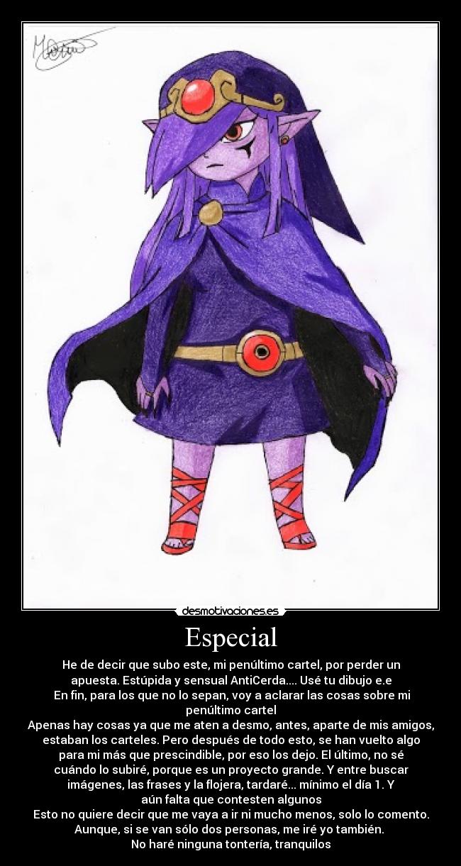 Especial - He de decir que subo este, mi penúltimo cartel, por perder un
apuesta. Estúpida y sensual AntiCerda.... Usé tu dibujo e.e
En fin, para los que no lo sepan, voy a aclarar las cosas sobre mi
penúltimo cartel
Apenas hay cosas ya que me aten a desmo, antes, aparte de mis amigos,
estaban los carteles. Pero después de todo esto, se han vuelto algo
para mi más que prescindible, por eso los dejo. El último, no sé
cuándo lo subiré, porque es un proyecto grande. Y entre buscar
imágenes, las frases y la flojera, tardaré... mínimo el día 1. Y
aún falta que contesten algunos
Esto no quiere decir que me vaya a ir ni mucho menos, solo lo comento.
Aunque, si se van sólo dos personas, me iré yo también.
No haré ninguna tontería, tranquilos