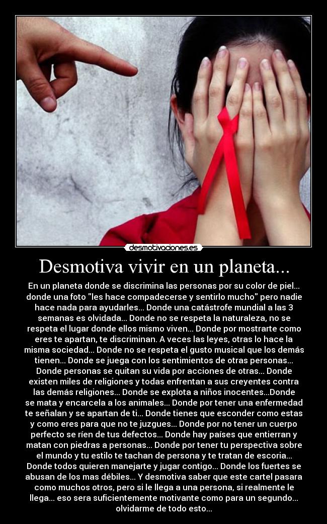Desmotiva vivir en un planeta... - En un planeta donde se discrimina las personas por su color de piel...
donde una foto les hace compadecerse y sentirlo mucho pero nadie
hace nada para ayudarles... Donde una catástrofe mundial a las 3
semanas es olvidada... Donde no se respeta la naturaleza, no se
respeta el lugar donde ellos mismo viven... Donde por mostrarte como
eres te apartan, te discriminan. A veces las leyes, otras lo hace la
misma sociedad... Donde no se respeta el gusto musical que los demás
tienen... Donde se juega con los sentimientos de otras personas...
Donde personas se quitan su vida por acciones de otras... Donde
existen miles de religiones y todas enfrentan a sus creyentes contra
las demás religiones... Donde se explota a niños inocentes...Donde
se mata y encarcela a los animales... Donde por tener una enfermedad
te señalan y se apartan de ti... Donde tienes que esconder como estas
y como eres para que no te juzgues... Donde por no tener un cuerpo
perfecto se ríen de tus defectos... Donde hay países que entierran y
matan con piedras a personas... Donde por tener tu perspectiva sobre
el mundo y tu estilo te tachan de persona y te tratan de escoria...
Donde todos quieren manejarte y jugar contigo... Donde los fuertes se
abusan de los mas débiles... Y desmotiva saber que este cartel pasara
como muchos otros, pero si le llega a una persona, si realmente le
llega... eso sera suficientemente motivante como para un segundo...
olvidarme de todo esto...