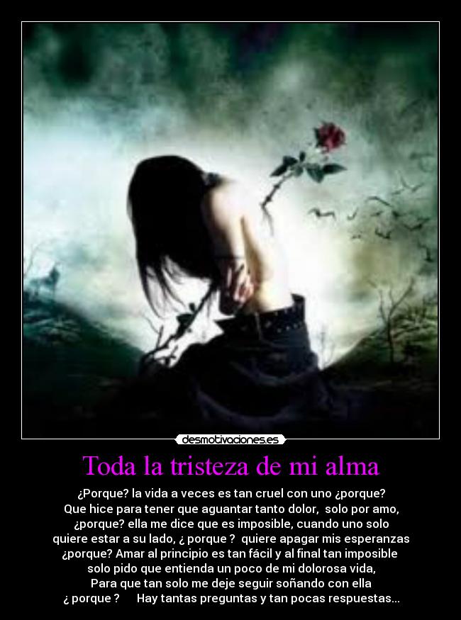 Toda la tristeza de mi alma - ¿Porque? la vida a veces es tan cruel con uno ¿porque?
Que hice para tener que aguantar tanto dolor, solo por amo,
¿porque? ella me dice que es imposible, cuando uno solo
quiere estar a su lado, ¿ porque ? quiere apagar mis esperanzas
¿porque? Amar al principio es tan fácil y al final tan imposible
solo pido que entienda un poco de mi dolorosa vida,
Para que tan solo me deje seguir soñando con ella
¿ porque ? Hay tantas preguntas y tan pocas respuestas...