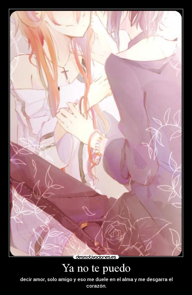 Ya no te puedo - decir amor, solo amigo y eso me duele en el alma y me desgarra el corazón.