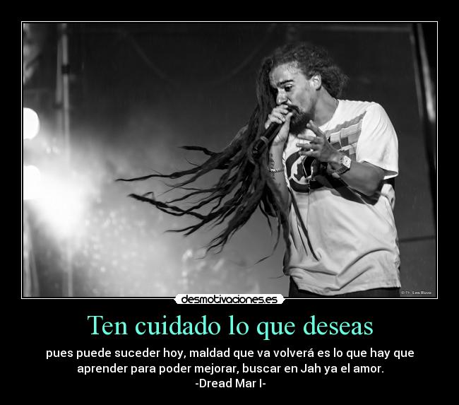 Ten cuidado lo que deseas - pues puede suceder hoy, maldad que va volverá es lo que hay que
aprender para poder mejorar, buscar en Jah ya el amor.
-Dread Mar I-