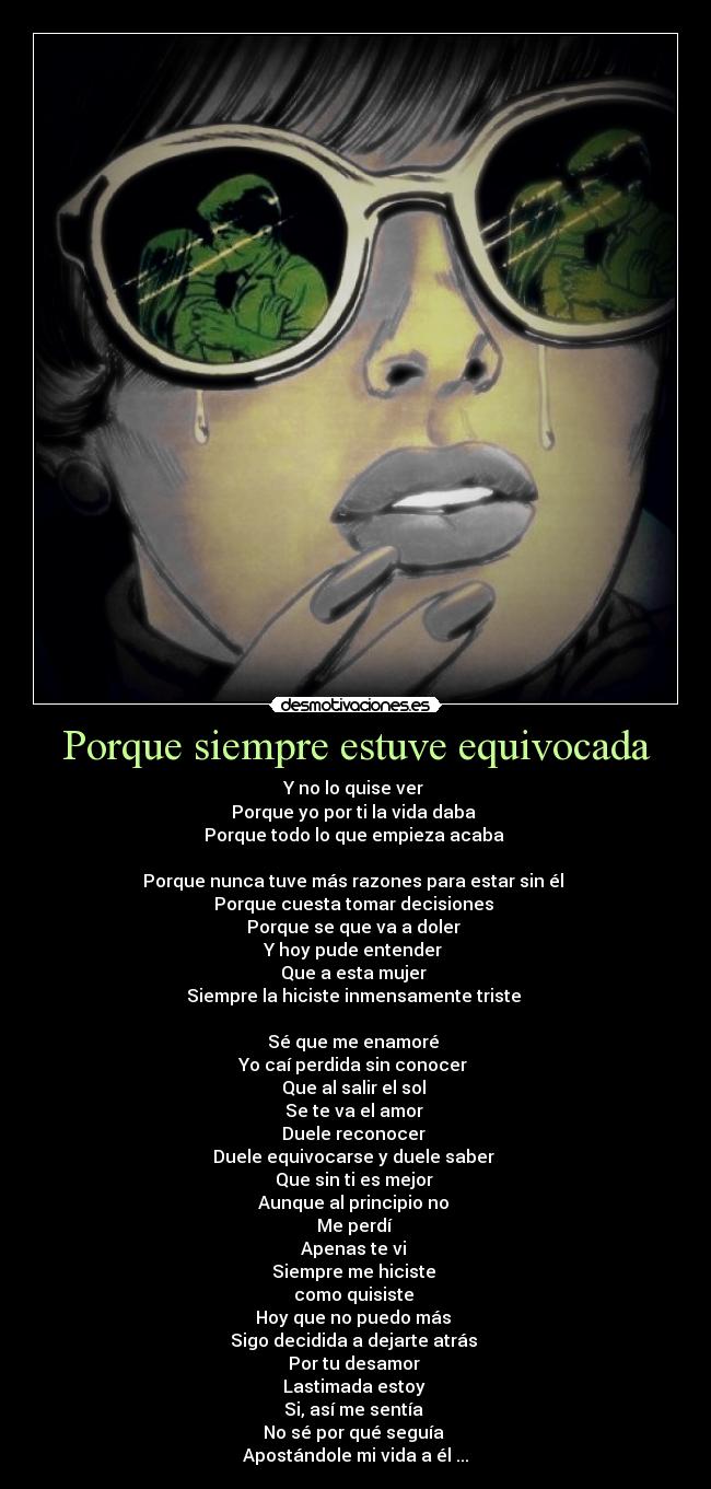 Porque siempre estuve equivocada - Y no lo quise ver 
Porque yo por ti la vida daba 
Porque todo lo que empieza acaba 

Porque nunca tuve más razones para estar sin él 
Porque cuesta tomar decisiones 
Porque se que va a doler 
Y hoy pude entender 
Que a esta mujer 
Siempre la hiciste inmensamente triste 

Sé que me enamoré 
Yo caí perdida sin conocer 
Que al salir el sol 
Se te va el amor 
Duele reconocer 
Duele equivocarse y duele saber 
Que sin ti es mejor 
Aunque al principio no 
Me perdí 
Apenas te vi 
Siempre me hiciste 
como quisiste 
Hoy que no puedo más 
Sigo decidida a dejarte atrás 
Por tu desamor 
Lastimada estoy 
Si, así me sentía 
No sé por qué seguía 
Apostándole mi vida a él ...