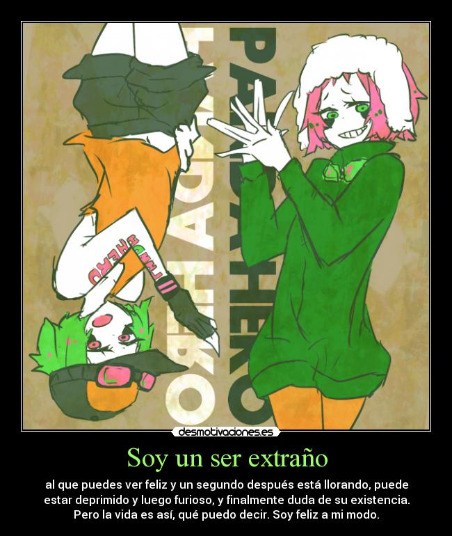 Soy un ser extraño - al que puedes ver feliz y un segundo después está llorando, puede
estar deprimido y luego furioso, y finalmente duda de su existencia.
Pero la vida es así, qué puedo decir. Soy feliz a mi modo.