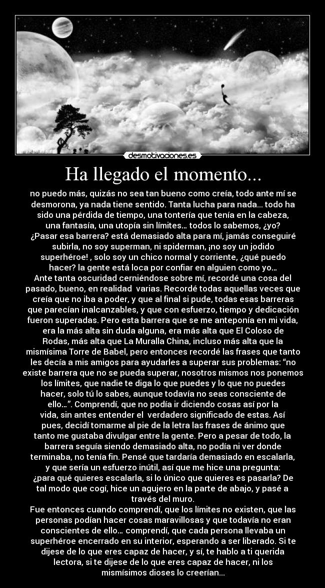 Ha llegado el momento... - no puedo más, quizás no sea tan bueno como creía, todo ante mí se
desmorona, ya nada tiene sentido. Tanta lucha para nada... todo ha
sido una pérdida de tiempo, una tontería que tenía en la cabeza,
una fantasía, una utopía sin límites… todos lo sabemos, ¿yo?
¿Pasar esa barrera? está demasiado alta para mí, jamás conseguiré
subirla, no soy superman, ni spiderman, ¡no soy un jodido
superhéroe! , solo soy un chico normal y corriente, ¿qué puedo
hacer? la gente está loca por confiar en alguien como yo…
Ante tanta oscuridad cerniéndose sobre mí, recordé una cosa del
pasado, bueno, en realidad  varias. Recordé todas aquellas veces que
creía que no iba a poder, y que al final si pude, todas esas barreras
que parecían inalcanzables, y que con esfuerzo, tiempo y dedicación
fueron superadas. Pero esta barrera que se me anteponía en mi vida,
era la más alta sin duda alguna, era más alta que El Coloso de
Rodas, más alta que La Muralla China, incluso más alta que la
mismísima Torre de Babel, pero entonces recordé las frases que tanto
les decía a mis amigos para ayudarles a superar sus problemas: “no
existe barrera que no se pueda superar, nosotros mismos nos ponemos
los límites, que nadie te diga lo que puedes y lo que no puedes
hacer, solo tú lo sabes, aunque todavía no seas consciente de
ello…”. Comprendí, que no podía ir diciendo cosas así por la
vida, sin antes entender el  verdadero significado de estas. Así
pues, decidí tomarme al pie de la letra las frases de ánimo que
tanto me gustaba divulgar entre la gente. Pero a pesar de todo, la
barrera seguía siendo demasiado alta, no podía ni ver donde
terminaba, no tenía fin. Pensé que tardaría demasiado en escalarla,
y que sería un esfuerzo inútil, así que me hice una pregunta:
¿para qué quieres escalarla, si lo único que quieres es pasarla? De
tal modo que cogí, hice un agujero en la parte de abajo, y pasé a
través del muro.
Fue entonces cuando comprendí, que los límites no existen, que las
personas podían hacer cosas maravillosas y que todavía no eran
conscientes de ello… comprendí, que cada persona llevaba un
superhéroe encerrado en su interior, esperando a ser liberado. Si te
dijese de lo que eres capaz de hacer, y sí, te hablo a ti querida
lectora, si te dijese de lo que eres capaz de hacer, ni los
mismísimos dioses lo creerían...