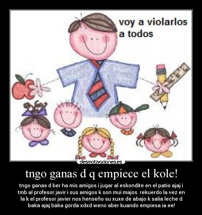 tngo ganas d q empiece el kole! - tngo ganas d ber ha mis amigos i jugar al eskondite en el patio ajaj i
tmb al profesor javir i sus amigos k son mui majos  rekuerdo la vez en
la k el profesor javier nos henseño su xuxe de abajo k salia leche d
baka ajaj baka gorda xdxd weno aber kuando empiesa ia ee!