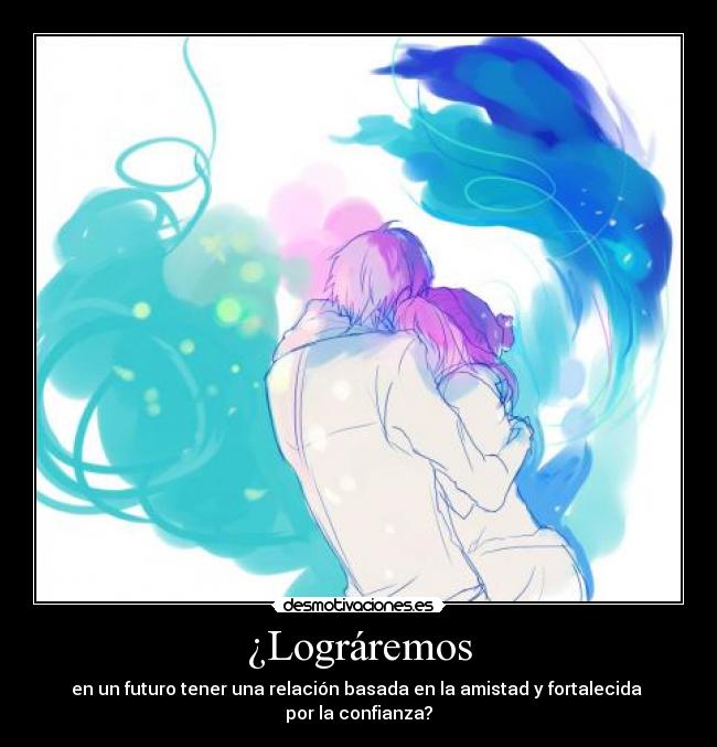 ¿Lográremos - en un futuro tener una relación basada en la amistad y fortalecida
por la confianza?