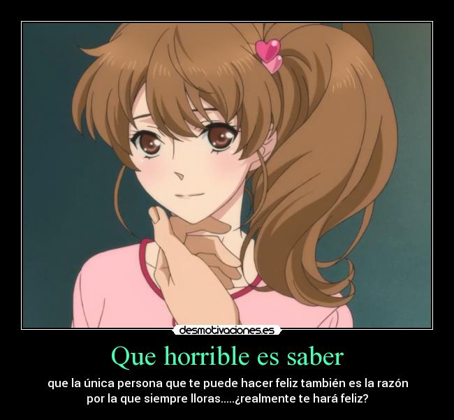 Que horrible es saber - que la única persona que te puede hacer feliz también es la razón
por la que siempre lloras.....¿realmente te hará feliz?