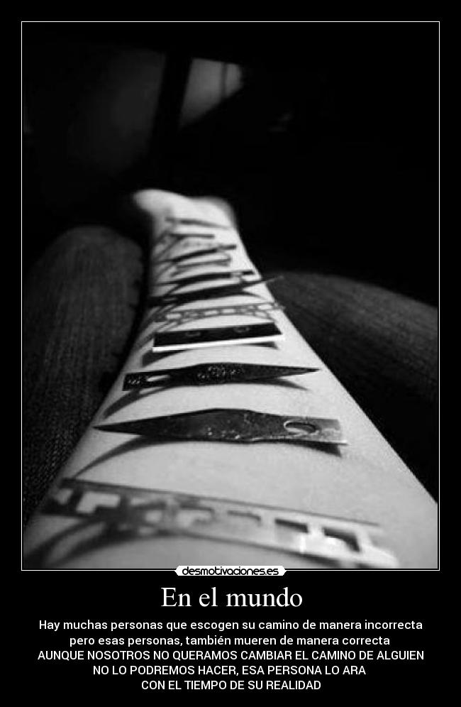 En el mundo - Hay muchas personas que escogen su camino de manera incorrecta
pero esas personas, también mueren de manera correcta
AUNQUE NOSOTROS NO QUERAMOS CAMBIAR EL CAMINO DE ALGUIEN
NO LO PODREMOS HACER, ESA PERSONA LO ARA
CON EL TIEMPO DE SU REALIDAD