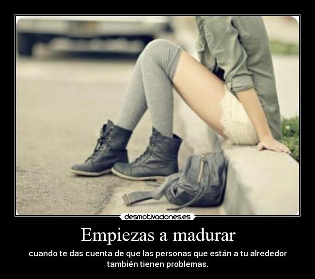 Empiezas a madurar - cuando te das cuenta de que las personas que están a tu alrededor
también tienen problemas.