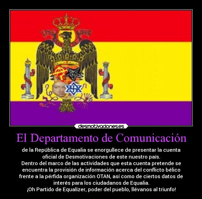 El Departamento de Comunicación - de la República de Equalia se enorgullece de presentar la cuenta
oficial de Desmotivaciones de este nuestro país.
Dentro del marco de las actividades que esta cuenta pretende se
encuentra la provisión de información acerca del conflicto bélico
frente a la pérfida organización OTAN, así como de ciertos datos de
interés para los ciudadanos de Equalia.
¡Oh Partido de Equalizer, poder del pueblo, llévanos al triunfo!