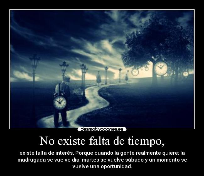 No existe falta de tiempo, - existe falta de interés. Porque cuando la gente realmente quiere: la
madrugada se vuelve día, martes se vuelve sábado y un momento se
vuelve una oportunidad.