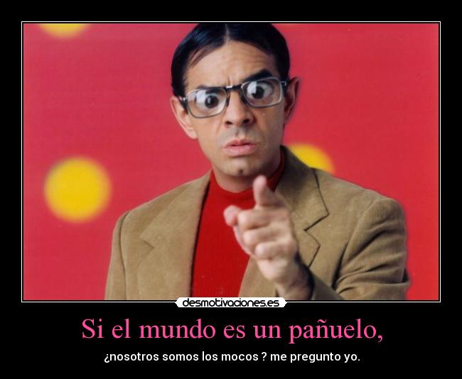 Si el mundo es un pañuelo, - ¿nosotros somos los mocos ? me pregunto yo.