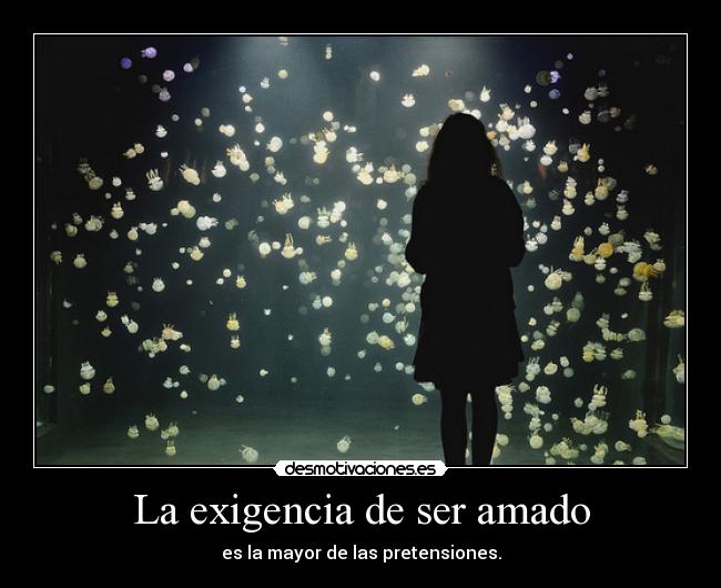 La exigencia de ser amado - es la mayor de las pretensiones.