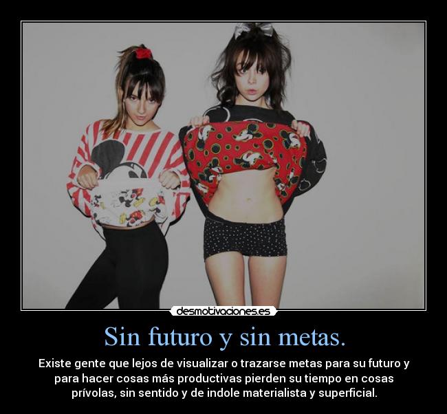 Sin futuro y sin metas. - Existe gente que lejos de visualizar o trazarse metas para su futuro y
para hacer cosas más productivas pierden su tiempo en cosas
prívolas, sin sentido y de indole materialista y superficial.