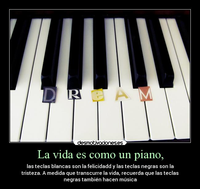La vida es como un piano, - las teclas blancas son la felicidadd y las teclas negras son la
tristeza. A medida que transcurre la vida, recuerda que las teclas
negras también hacen música