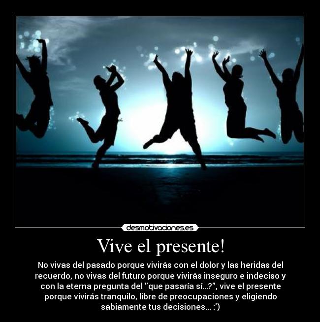 Vive el presente! - No vivas del pasado porque vivirás con el dolor y las heridas del
recuerdo, no vivas del futuro porque vivirás inseguro e indeciso y
con la eterna pregunta del que pasaría sí...?, vive el presente
porque vivirás tranquilo, libre de preocupaciones y eligiendo
sabiamente tus decisiones... :)