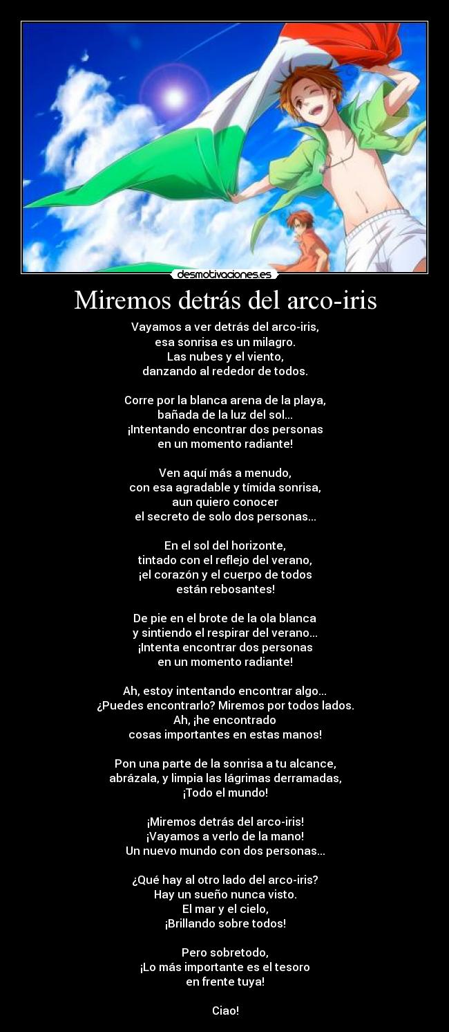 Miremos detrás del arco-iris - Vayamos a ver detrás del arco-iris,
esa sonrisa es un milagro.
Las nubes y el viento,
danzando al rededor de todos.

Corre por la blanca arena de la playa,
bañada de la luz del sol...
¡Intentando encontrar dos personas
en un momento radiante!

Ven aquí más a menudo,
con esa agradable y tímida sonrisa,
aun quiero conocer
el secreto de solo dos personas...

En el sol del horizonte,
tintado con el reflejo del verano,
¡el corazón y el cuerpo de todos
están rebosantes!

De pie en el brote de la ola blanca
y sintiendo el respirar del verano...
¡Intenta encontrar dos personas
en un momento radiante!

Ah, estoy intentando encontrar algo...
¿Puedes encontrarlo? Miremos por todos lados.
Ah, ¡he encontrado
cosas importantes en estas manos!

Pon una parte de la sonrisa a tu alcance,
abrázala, y limpia las lágrimas derramadas,
¡Todo el mundo!

¡Miremos detrás del arco-iris!
¡Vayamos a verlo de la mano!
Un nuevo mundo con dos personas...

¿Qué hay al otro lado del arco-iris?
Hay un sueño nunca visto.
El mar y el cielo,
¡Brillando sobre todos!

Pero sobretodo,
¡Lo más importante es el tesoro
en frente tuya!

Ciao!