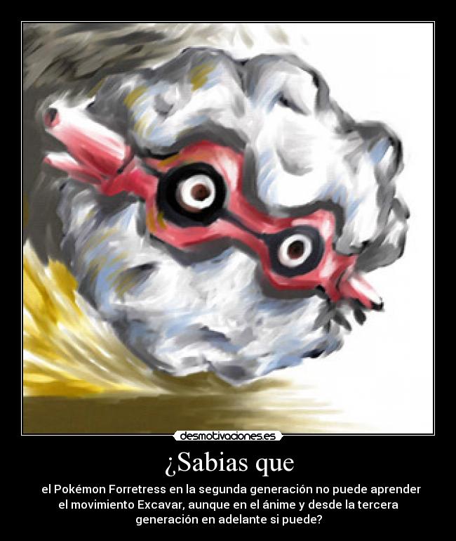 ¿Sabias que - el Pokémon Forretress en la segunda generación no puede aprender
el movimiento Excavar, aunque en el ánime y desde la tercera
generación en adelante si puede?