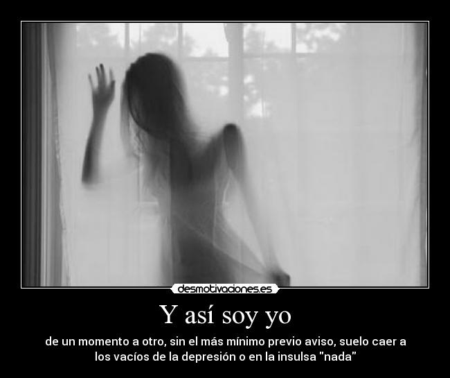 Y así soy yo - de un momento a otro, sin el más mínimo previo aviso, suelo caer a
los vacíos de la depresión o en la insulsa nada