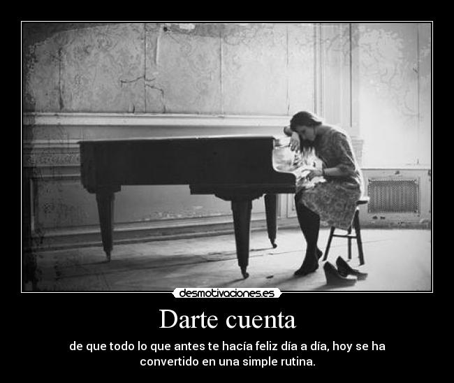 Darte cuenta - de que todo lo que antes te hacía feliz día a día, hoy se ha
convertido en una simple rutina.