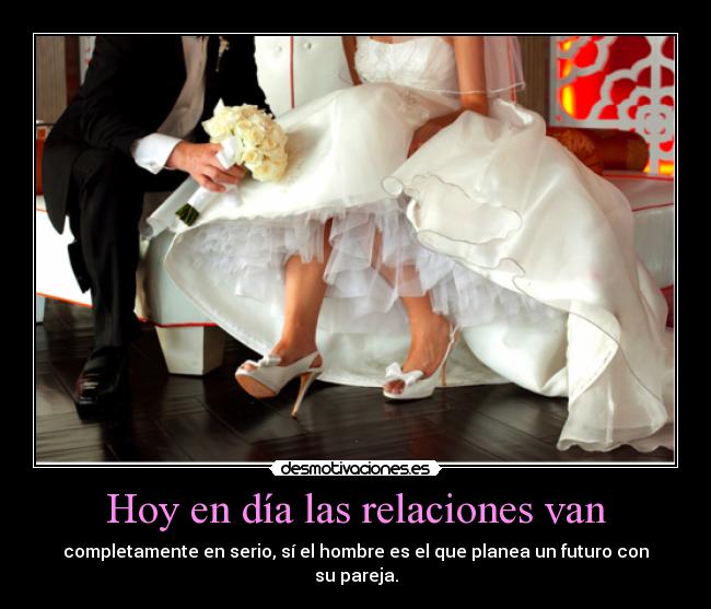 Hoy en día las relaciones van - completamente en serio, sí el hombre es el que planea un futuro con
su pareja.