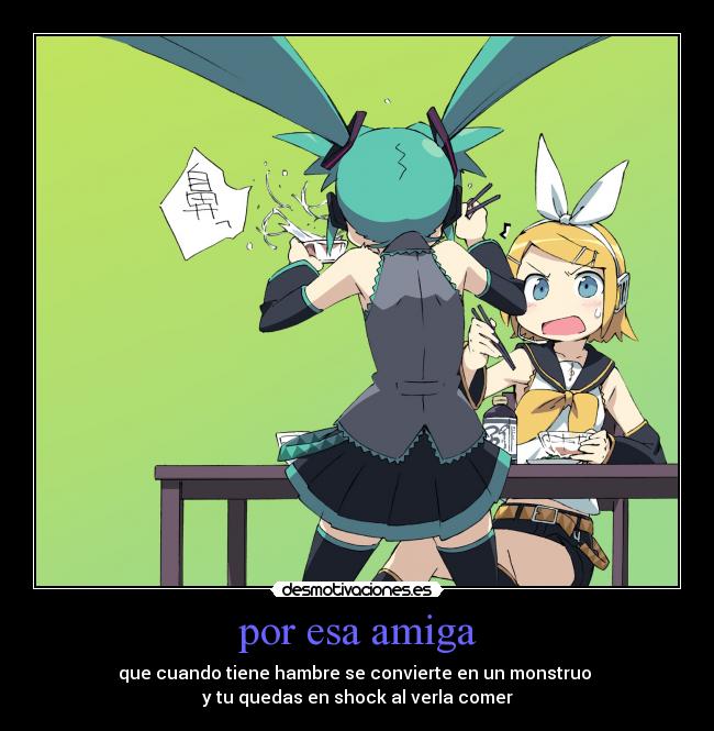 por esa amiga - que cuando tiene hambre se convierte en un monstruo 
y tu quedas en shock al verla comer