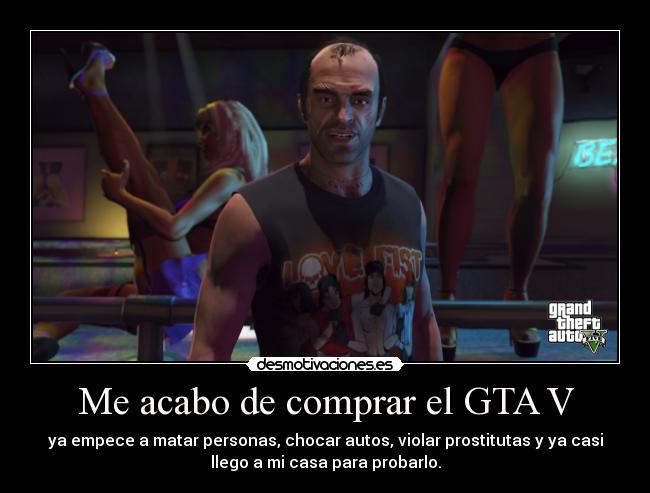 Me acabo de comprar el GTA V - ya empece a matar personas, chocar autos, violar prostitutas y ya casi
llego a mi casa para probarlo.