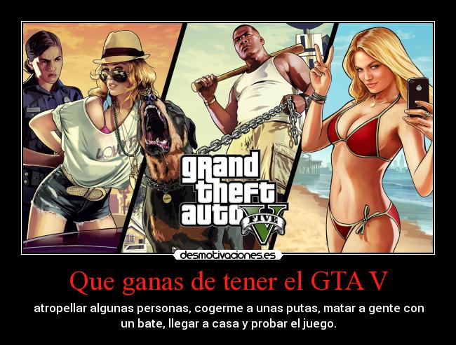 Que ganas de tener el GTA V - atropellar algunas personas, cogerme a unas putas, matar a gente con
un bate, llegar a casa y probar el juego.