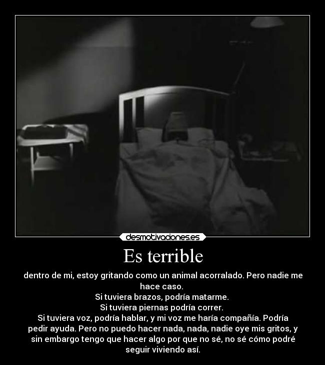 Es terrible - dentro de mi, estoy gritando como un animal acorralado. Pero nadie me
hace caso. 
Si tuviera brazos, podría matarme. 
Si tuviera piernas podría correr. 
Si tuviera voz, podría hablar, y mi voz me haría compañía. Podría
pedir ayuda. Pero no puedo hacer nada, nada, nadie oye mis gritos, y
sin embargo tengo que hacer algo por que no sé, no sé cómo podré
seguir viviendo así.