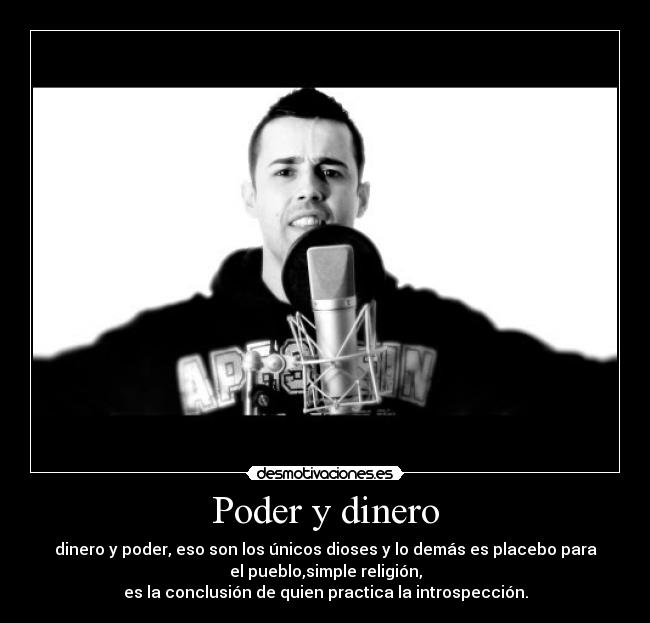 Poder y dinero - dinero y poder, eso son los únicos dioses y lo demás es placebo para
el pueblo,simple religión,
es la conclusión de quien practica la introspección.