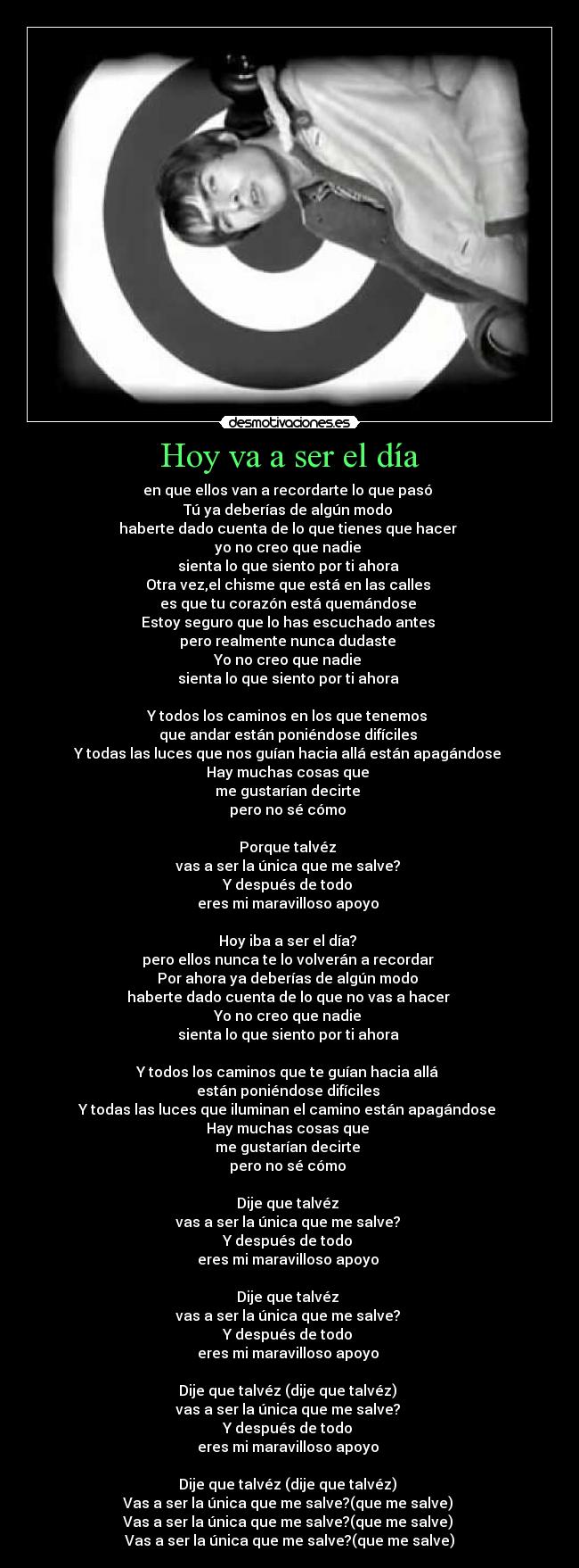 Hoy va a ser el día - en que ellos van a recordarte lo que pasó
Tú ya deberías de algún modo
haberte dado cuenta de lo que tienes que hacer
yo no creo que nadie
sienta lo que siento por ti ahora
Otra vez,el chisme que está en las calles
es que tu corazón está quemándose
Estoy seguro que lo has escuchado antes
pero realmente nunca dudaste
Yo no creo que nadie
sienta lo que siento por ti ahora
Y todos los caminos en los que tenemos
que andar están poniéndose difíciles
Y todas las luces que nos guían hacia allá están apagándose
Hay muchas cosas que
me gustarían decirte
pero no sé cómo
Porque talvéz
vas a ser la única que me salve?
Y después de todo
eres mi maravilloso apoyo
Hoy iba a ser el día?
pero ellos nunca te lo volverán a recordar
Por ahora ya deberías de algún modo
haberte dado cuenta de lo que no vas a hacer
Yo no creo que nadie
sienta lo que siento por ti ahora
Y todos los caminos que te guían hacia allá
están poniéndose difíciles
Y todas las luces que iluminan el camino están apagándose
Hay muchas cosas que
me gustarían decirte
pero no sé cómo
Dije que talvéz
vas a ser la única que me salve?
Y después de todo
eres mi maravilloso apoyo
Dije que talvéz
vas a ser la única que me salve?
Y después de todo
eres mi maravilloso apoyo
Dije que talvéz (dije que talvéz)
vas a ser la única que me salve?
Y después de todo
eres mi maravilloso apoyo
Dije que talvéz (dije que talvéz)
Vas a ser la única que me salve?(que me salve)
Vas a ser la única que me salve?(que me salve)
Vas a ser la única que me salve?(que me salve)