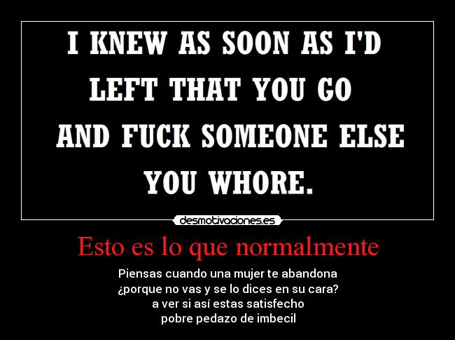 Esto es lo que normalmente - Piensas cuando una mujer te abandona
¿porque no vas y se lo dices en su cara?
a ver si así estas satisfecho
pobre pedazo de imbecil