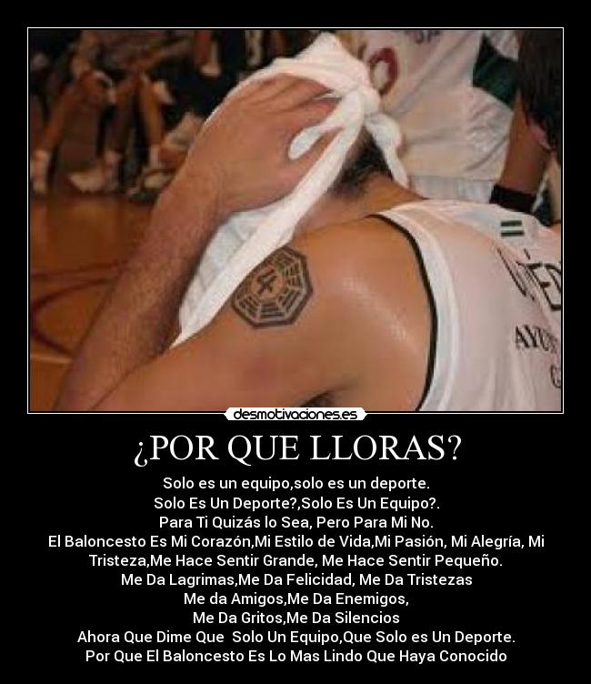 ¿POR QUE LLORAS? - Solo es un equipo,solo es un deporte.
Solo Es Un Deporte?,Solo Es Un Equipo?.
Para Ti Quizás lo Sea, Pero Para Mi No.
El Baloncesto Es Mi Corazón,Mi Estilo de Vida,Mi Pasión, Mi Alegría, Mi
Tristeza,Me Hace Sentir Grande, Me Hace Sentir Pequeño.
Me Da Lagrimas,Me Da Felicidad, Me Da Tristezas
Me da Amigos,Me Da Enemigos,
Me Da Gritos,Me Da Silencios
Ahora Que Dime Que  Solo Un Equipo,Que Solo es Un Deporte.
Por Que El Baloncesto Es Lo Mas Lindo Que Haya Conocido