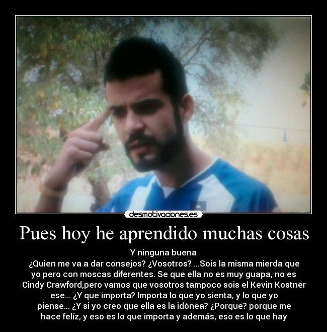 Pues hoy he aprendido muchas cosas - Y ninguna buena
¿Quien me va a dar consejos? ¿Vosotros? ...Sois la misma mierda que
yo pero con moscas diferentes. Se que ella no es muy guapa, no es
Cindy Crawford,pero vamos que vosotros tampoco sois el Kevin Kostner
ese... ¿Y que importa? Importa lo que yo sienta, y lo que yo
piense... ¿Y si yo creo que ella es la idónea? ¿Porque? porque me
hace felíz, y eso es lo que importa y además, eso es lo que hay