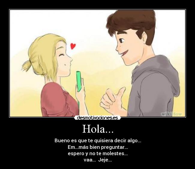 Hola... - Bueno es que te quisiera decir algo...
Em...más bien preguntar...
espero y no te molestes...
vaa... Jeje...