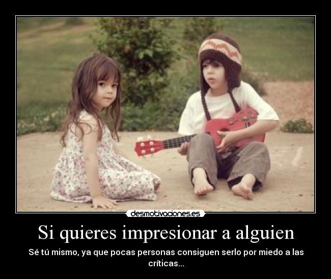 Si quieres impresionar a alguien - Sé tú mismo, ya que pocas personas consiguen serlo por miedo a las críticas...