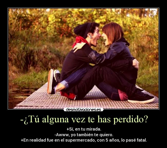 -¿Tú alguna vez te has perdido? - +Sí, en tu mirada.
-Awww, yo también te quiero.
+En realidad fue en el supermercado, con 5 años, lo pasé fatal.