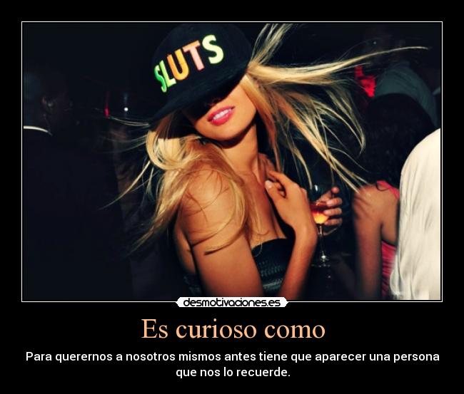 Es curioso como - Para querernos a nosotros mismos antes tiene que aparecer una persona
que nos lo recuerde.