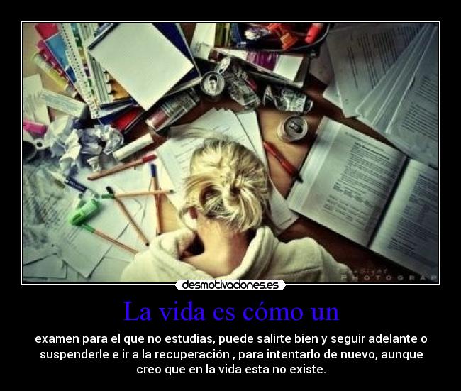 La vida es cómo un - examen para el que no estudias, puede salirte bien y seguir adelante o
suspenderle e ir a la recuperación , para intentarlo de nuevo, aunque
creo que en la vida esta no existe.