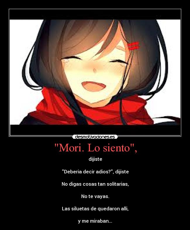 Mori. Lo siento, - dijiste
Deberia decir adios?, dijiste
No digas cosas tan solitarias,
No te vayas.
Las siluetas de quedaron alli,
y me miraban...
